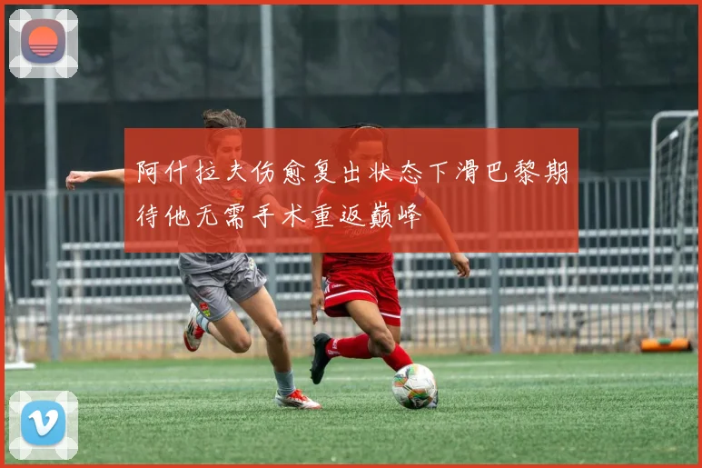 阿什拉夫伤愈复出状态下滑巴黎期待他无需手术重返巅峰