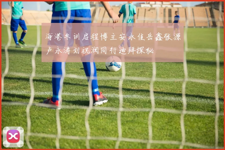 海港冬训启程博主安永佳岳鑫张源卢永涛刘祝润同行迪拜探秘