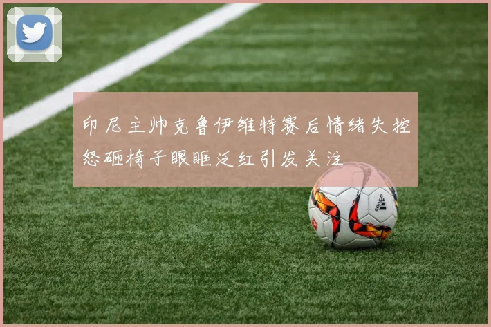 印尼主帅克鲁伊维特赛后情绪失控怒砸椅子眼眶泛红引发关注