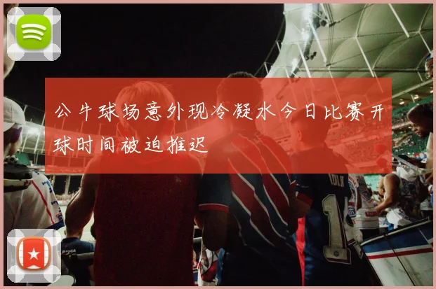 公牛球场意外现冷凝水今日比赛开球时间被迫推迟