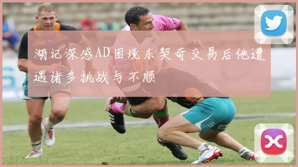 湖记深感AD困境东契奇交易后他遭遇诸多挑战与不顺