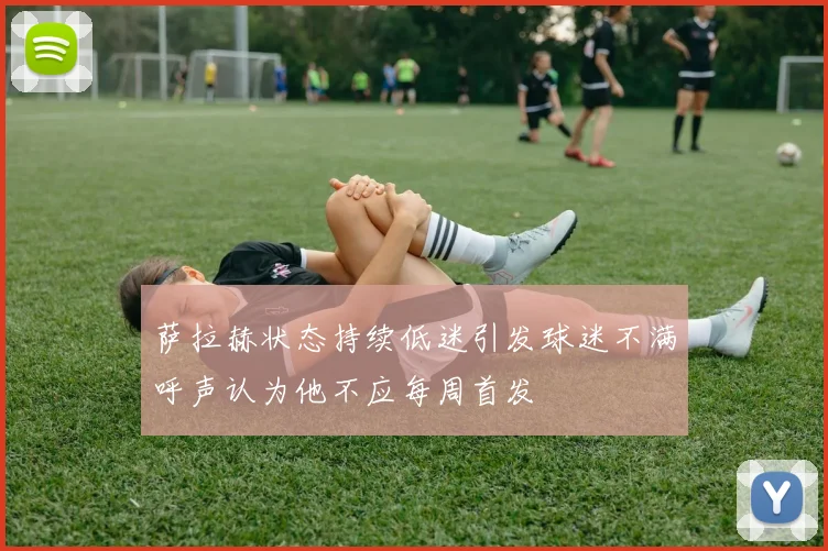 萨拉赫状态持续低迷引发球迷不满呼声认为他不应每周首发