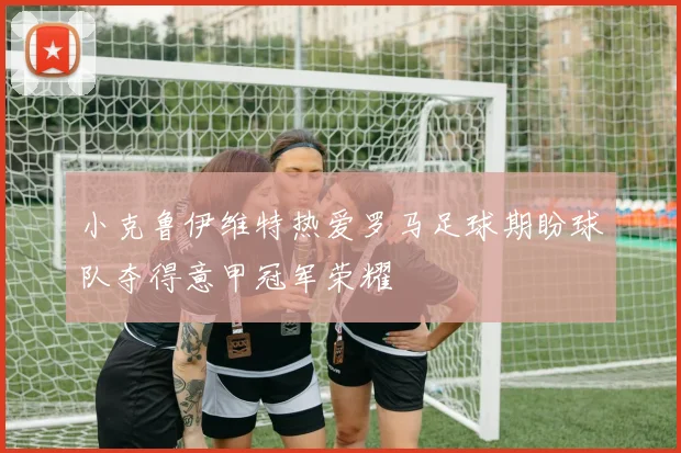 小克鲁伊维特热爱罗马足球期盼球队夺得意甲冠军荣耀