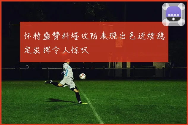 怀特盛赞科塔攻防表现出色连续稳定发挥令人惊叹