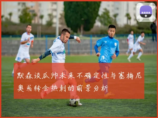默森谈瓜帅未来不确定性与塞梅尼奥或转会热刺的前景分析