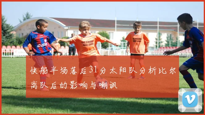快船半场落后31分太阳队分析比尔离队后的影响与嘲讽