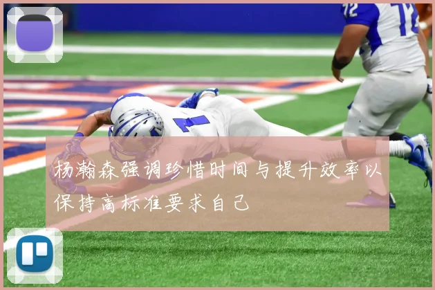 杨瀚森强调珍惜时间与提升效率以保持高标准要求自己