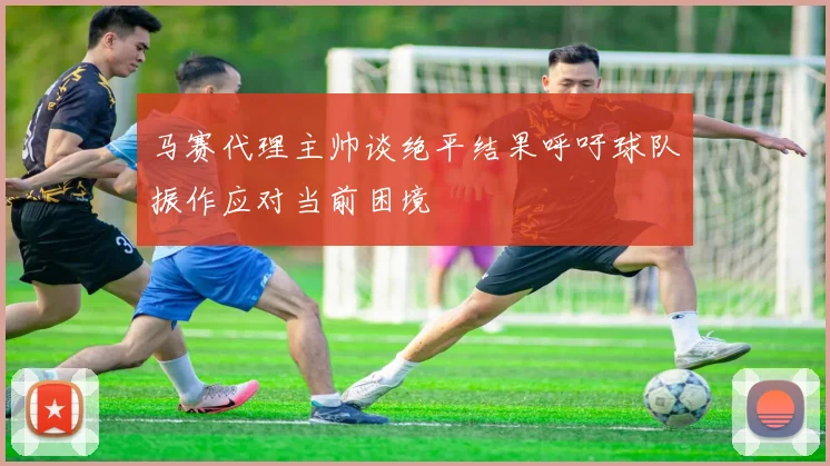 马赛代理主帅谈绝平结果呼吁球队振作应对当前困境