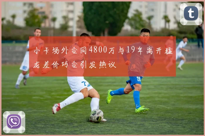 小卡场外合同4800万与19年离开猛龙差价巧合引发热议