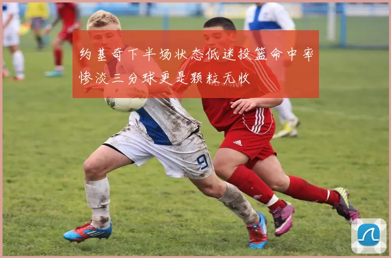 约基奇下半场状态低迷投篮命中率惨淡三分球更是颗粒无收