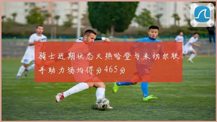 骑士近期状态火热哈登与米切尔联手助力场均得分465分