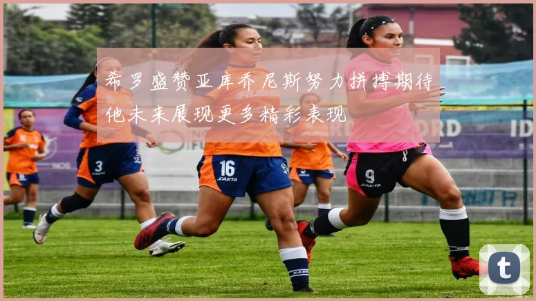 希罗盛赞亚库乔尼斯努力拼搏期待他未来展现更多精彩表现