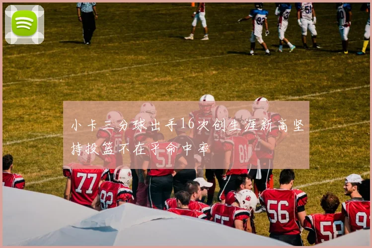 小卡三分球出手16次创生涯新高坚持投篮不在乎命中率