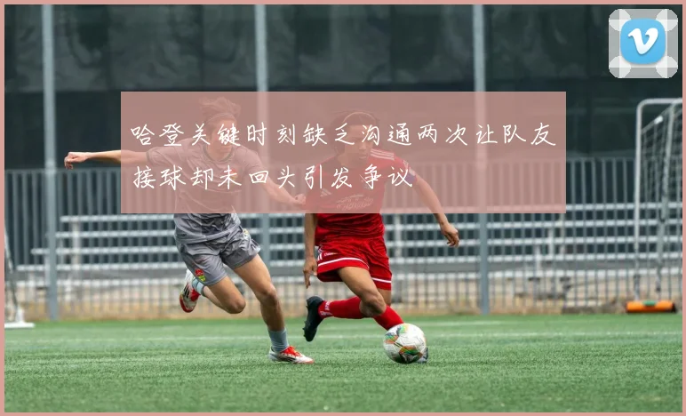 哈登关键时刻缺乏沟通两次让队友接球却未回头引发争议