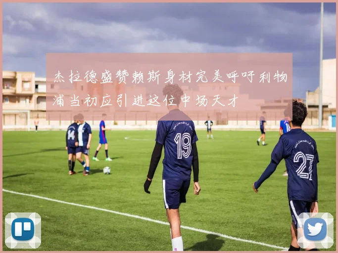杰拉德盛赞赖斯身材完美呼吁利物浦当初应引进这位中场天才