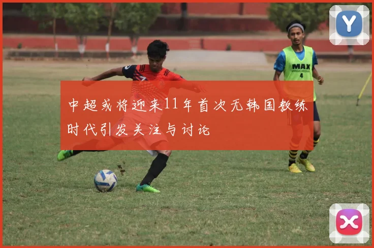 中超或将迎来11年首次无韩国教练时代引发关注与讨论