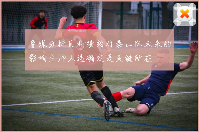 鲁媒分析瓦科续约对泰山队未来的影响主帅人选确定是关键所在