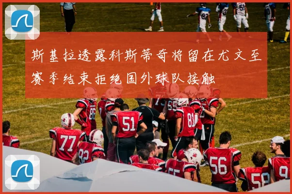 斯基拉透露科斯蒂奇将留在尤文至赛季结束拒绝国外球队接触