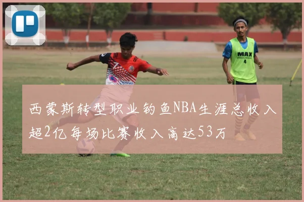 西蒙斯转型职业钓鱼NBA生涯总收入超2亿每场比赛收入高达53万