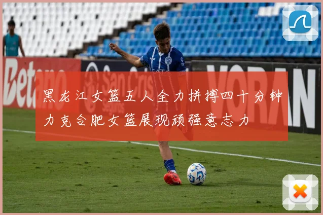 黑龙江女篮五人全力拼搏四十分钟力克合肥女篮展现顽强意志力