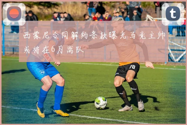 西蒙尼合同解约条款曝光马竞主帅或将在6月离队