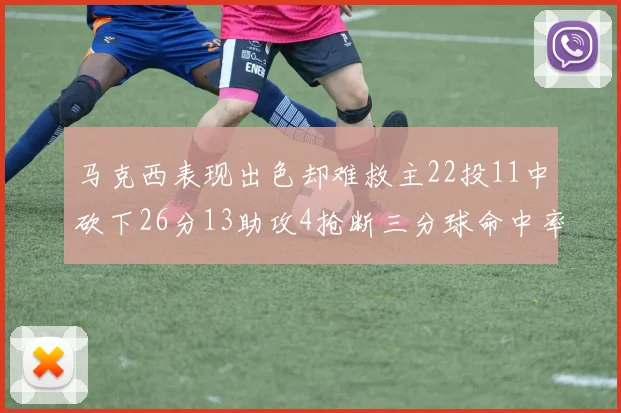 马克西表现出色却难救主22投11中砍下26分13助攻4抢断三分球命中率低迷