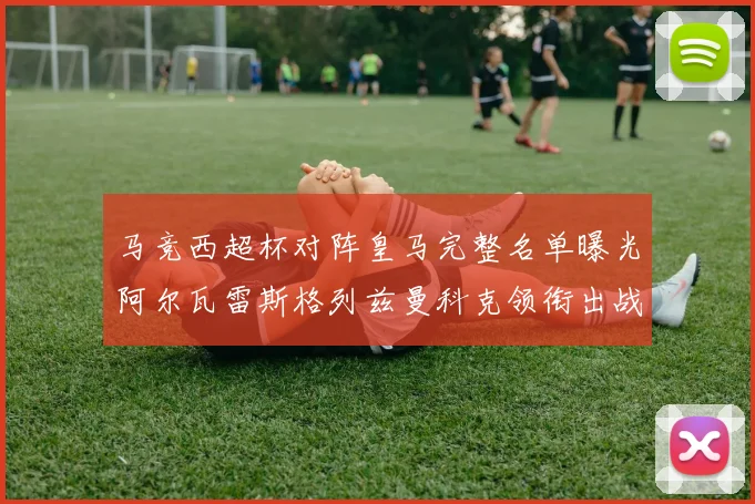 马竞西超杯对阵皇马完整名单曝光阿尔瓦雷斯格列兹曼科克领衔出战