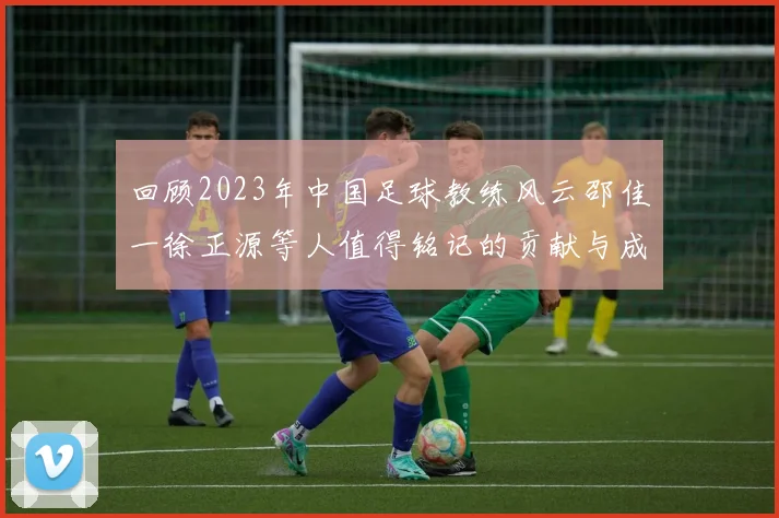 回顾2023年中国足球教练风云邵佳一徐正源等人值得铭记的贡献与成就
