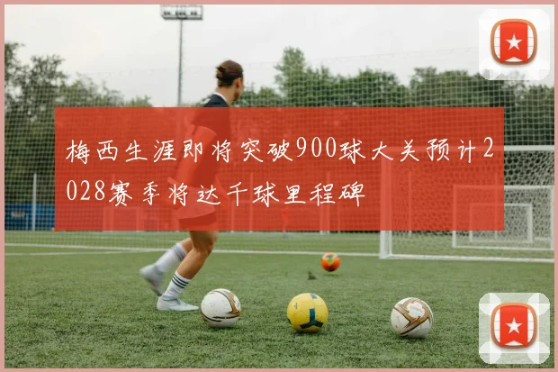 梅西生涯即将突破900球大关预计2028赛季将达千球里程碑