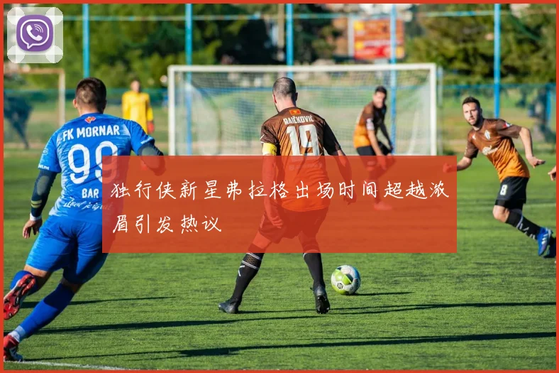 独行侠新星弗拉格出场时间超越浓眉引发热议