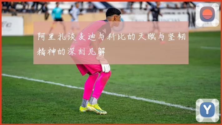阿里扎谈麦迪与科比的天赋与坚韧精神的深刻见解