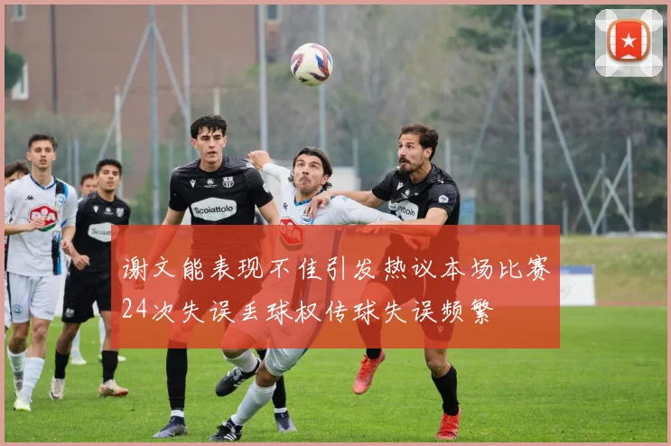 谢文能表现不佳引发热议本场比赛24次失误丢球权传球失误频繁
